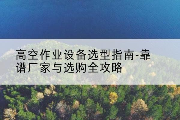 西峰升降车厂家-高空作业设备选型指南-靠谱厂家与选购全攻略