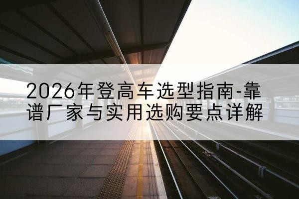 西峰登高车厂家推荐-2026年登高车选型指南-靠谱厂家与实用选购要点详解