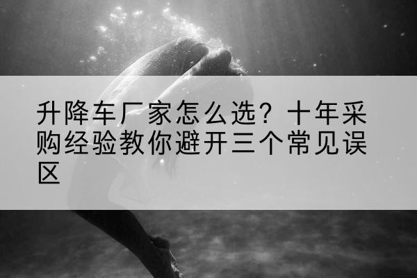 西峰升降车厂家-怎么选?十年采购经验教你避开三个常见误区