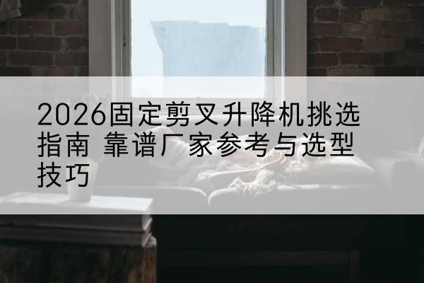 西峰固定剪叉升降机厂家推荐-2026固定剪叉升降机挑选指南 靠谱厂家参考与选型技巧