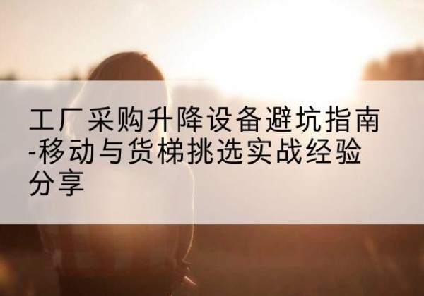 西峰移动式升降机怎么选-工厂采购升降设备避坑指南-移动与货梯挑选实战经验分享