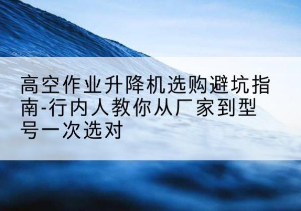西峰升降平台厂家-高空作业升降机选购避坑指南-行内人教你从厂家到型号一次选对