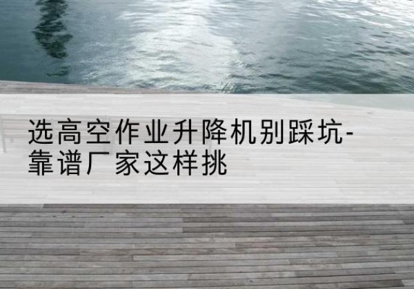 西峰剪叉式升降机厂家-选高空作业升降机别踩坑-靠谱厂家这样挑