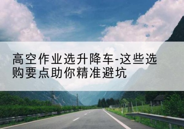 西峰升降车厂家-高空作业选升降车-这些选购要点助你*避坑