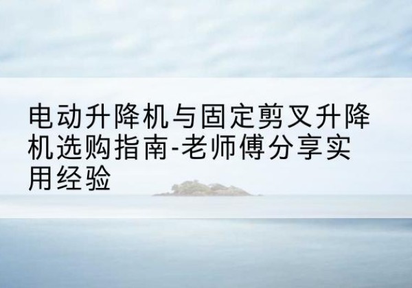 西峰电动升降机怎么选-电动升降机与固定剪叉升降机选购指南-老师傅分享实用经验