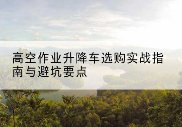 西峰升降车怎么选-高空作业升降车选购实战指南与避坑要点
