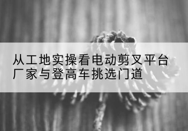 西峰电动剪叉升降平台厂家-从工地实操看电动剪叉平台厂家与登高车挑选门道