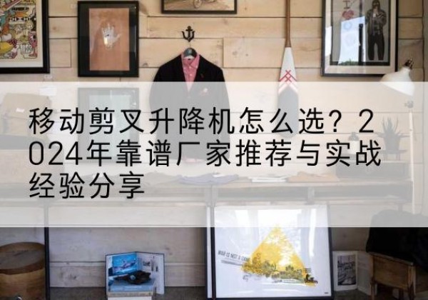 西峰升降平台厂家推荐-移动剪叉升降机怎么选？2024年靠谱厂家推荐与实战经验分享