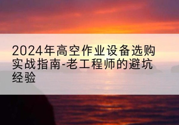 西峰高空作业升降机厂家推荐-2024年高空作业设备选购实战指南-老工程师的避坑经验