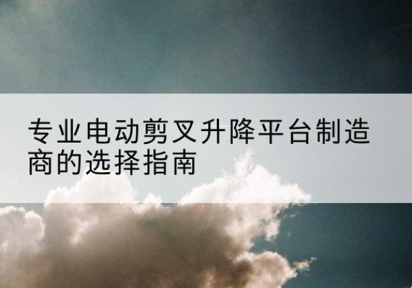 西峰电动剪叉升降平台厂家-专业电动剪叉升降平台制造商的选择指南
