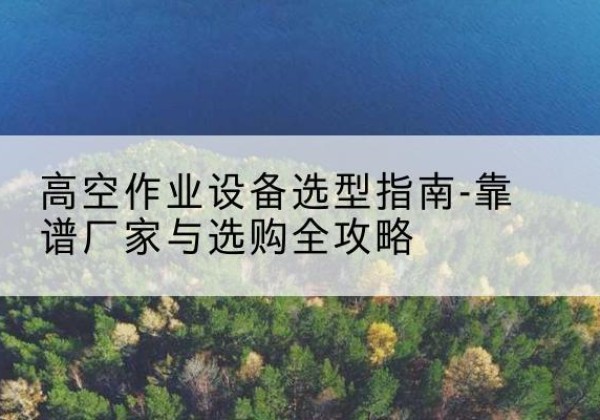 西峰升降车厂家-高空作业设备选型指南-靠谱厂家与选购全攻略