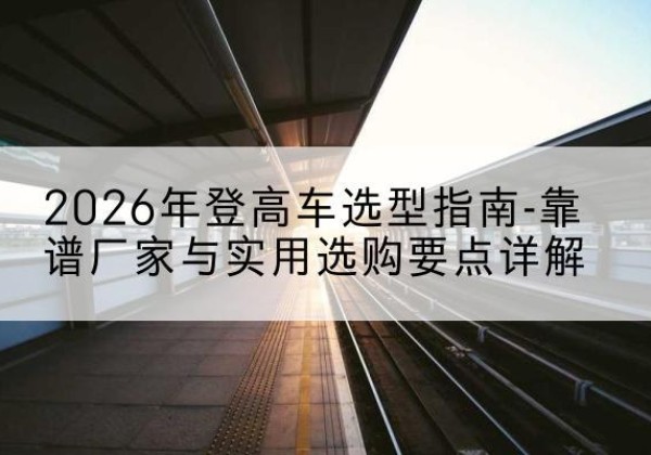 西峰登高车厂家推荐-2026年登高车选型指南-靠谱厂家与实用选购要点详解