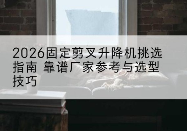 西峰固定剪叉升降机厂家推荐-2026固定剪叉升降机挑选指南 靠谱厂家参考与选型技巧